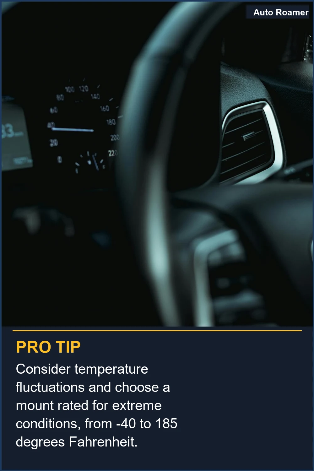 Consider temperature fluctuations and choose a mount rated for extreme conditions, from -40 to 185 degrees Fahrenheit.