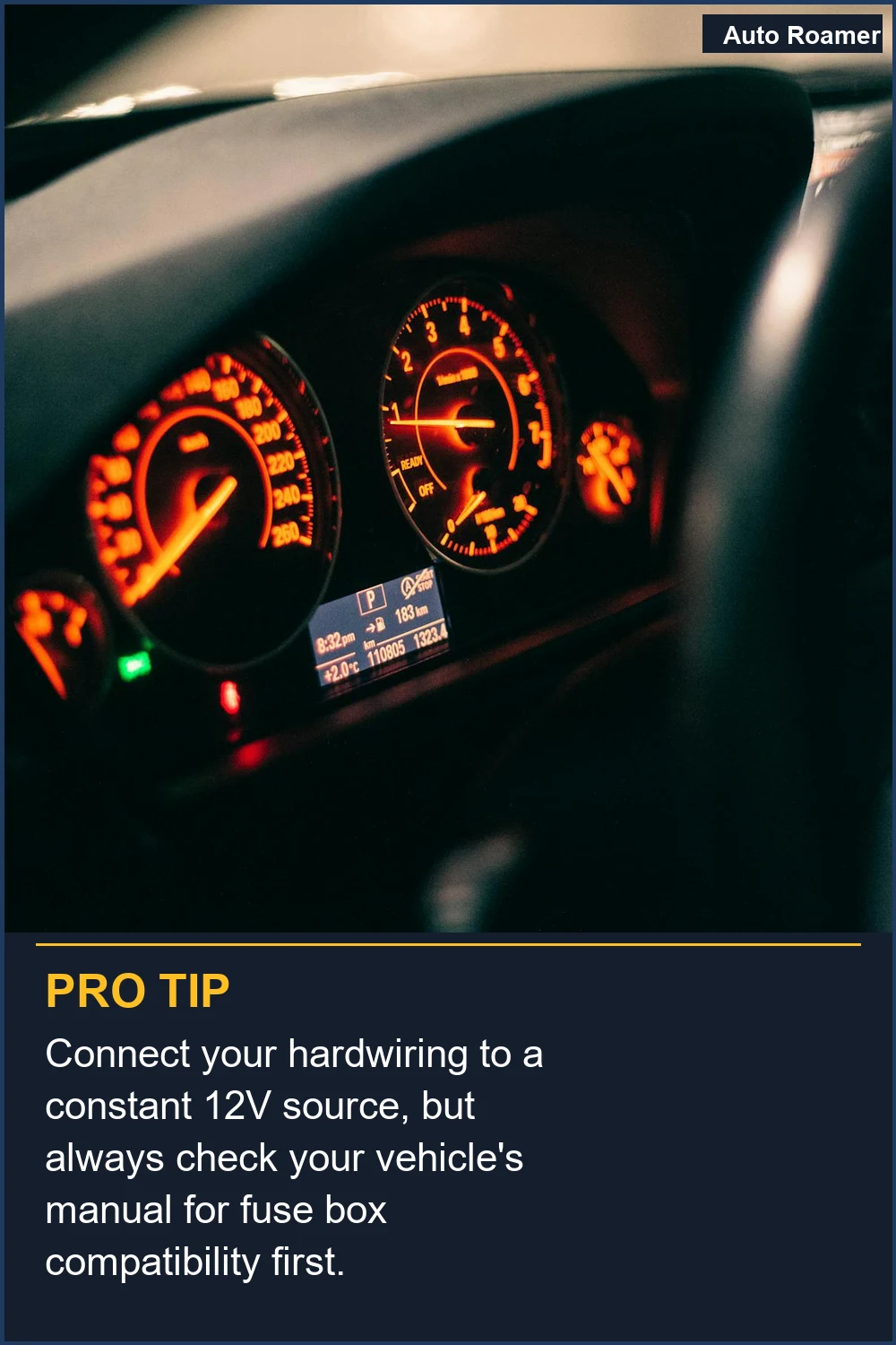 Connect your hardwiring to a constant 12V source, but always check your vehicle's manual for fuse box compatibility first.