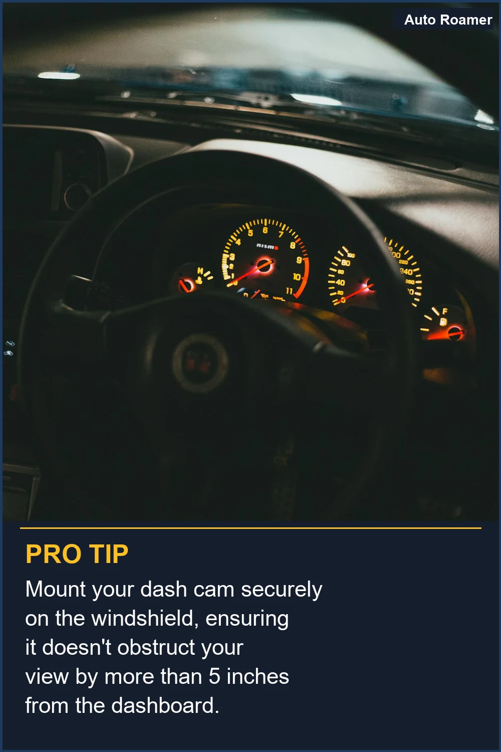 Mount your dash cam securely on the windshield, ensuring it doesn't obstruct your view by more than 5 inches from the dashboard.
