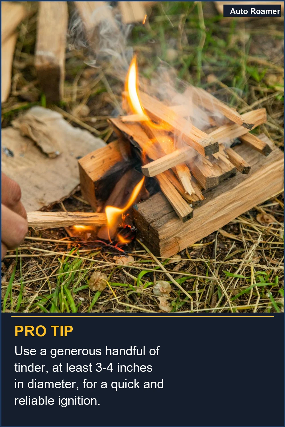 Use a generous handful of tinder, at least 3-4 inches in diameter, for a quick and reliable ignition.