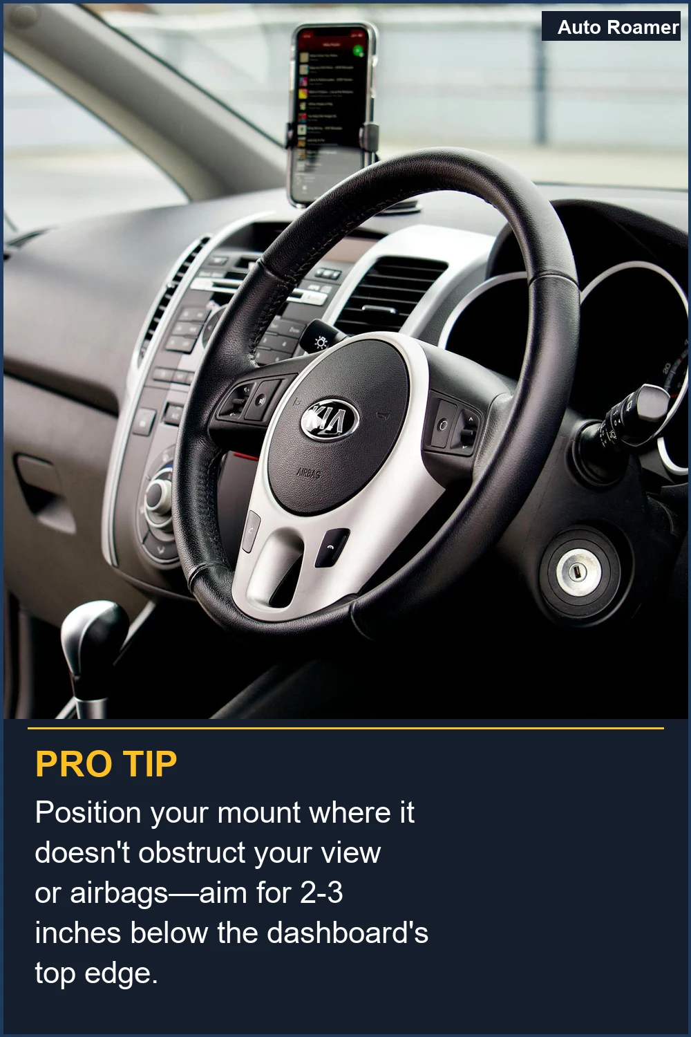 Position your mount where it doesn't obstruct your view or airbags--aim for 2-3 inches below the dashboard's top edge.
