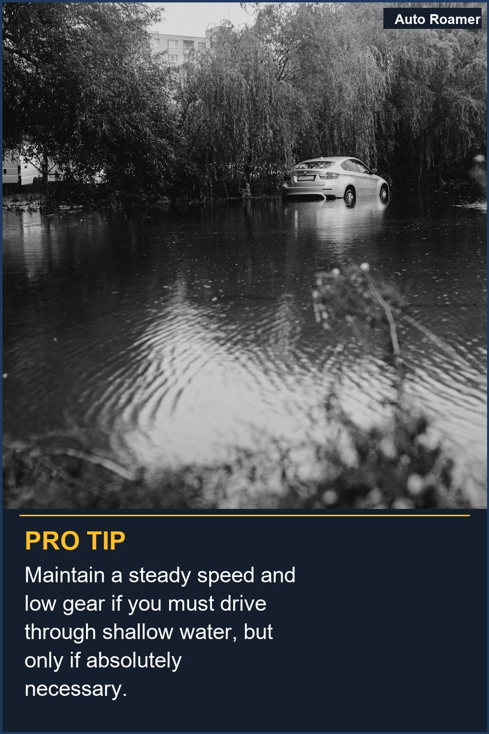 Maintain a steady speed and low gear if you must drive through shallow water, but only if absolutely necessary.